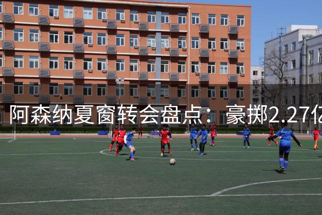 阿森纳夏窗转会盘点：豪掷2.27亿欧 8750万星锐领衔